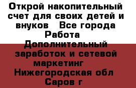 Открой накопительный счет для своих детей и внуков - Все города Работа » Дополнительный заработок и сетевой маркетинг   . Нижегородская обл.,Саров г.